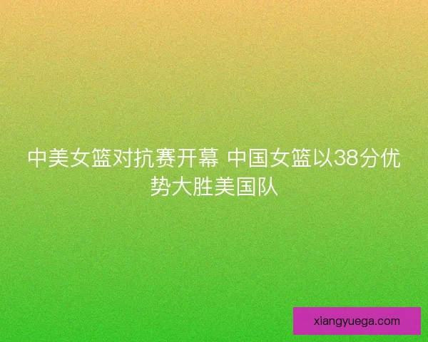 中美女篮对抗赛开幕 中国女篮以38分优势大胜美国队
