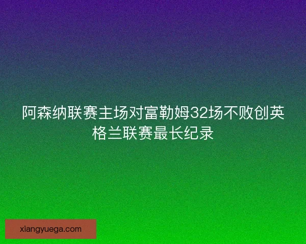 阿森纳联赛主场对富勒姆32场不败创英格兰联赛最长纪录