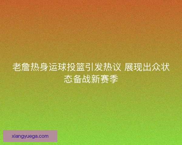 老詹热身运球投篮引发热议 展现出众状态备战新赛季