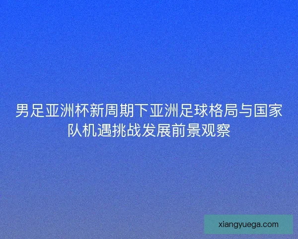 男足亚洲杯新周期下亚洲足球格局与国家队机遇挑战发展前景观察
