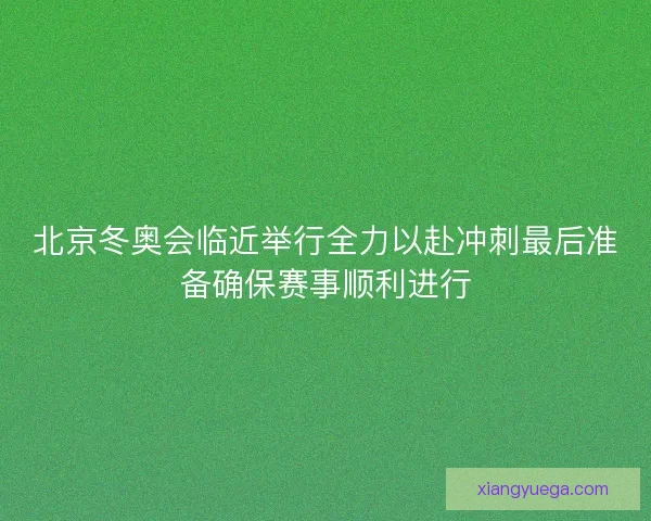 北京冬奥会临近举行全力以赴冲刺最后准备确保赛事顺利进行
