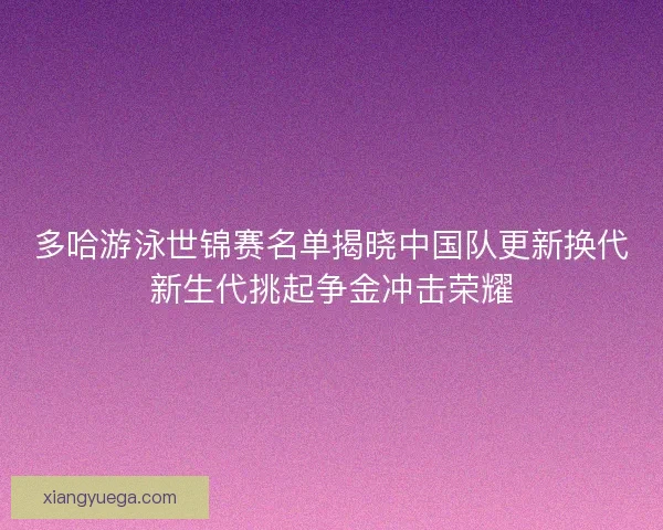 多哈游泳世锦赛名单揭晓中国队更新换代新生代挑起争金冲击荣耀