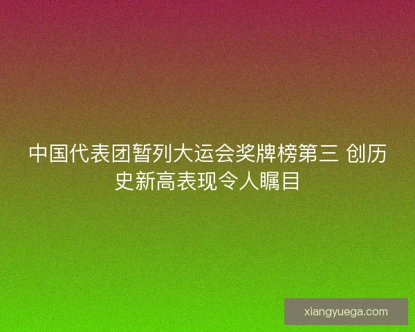 中国代表团暂列大运会奖牌榜第三 创历史新高表现令人瞩目