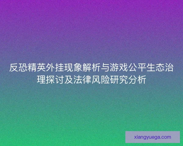 反恐精英外挂现象解析与游戏公平生态治理探讨及法律风险研究分析
