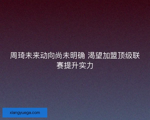 周琦未来动向尚未明确 渴望加盟顶级联赛提升实力