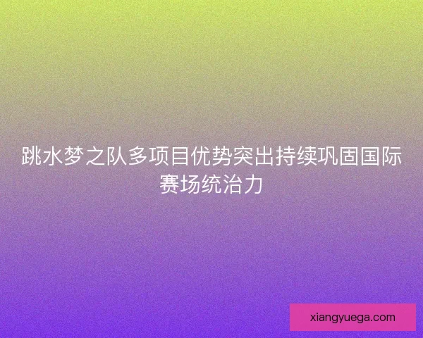 跳水梦之队多项目优势突出持续巩固国际赛场统治力