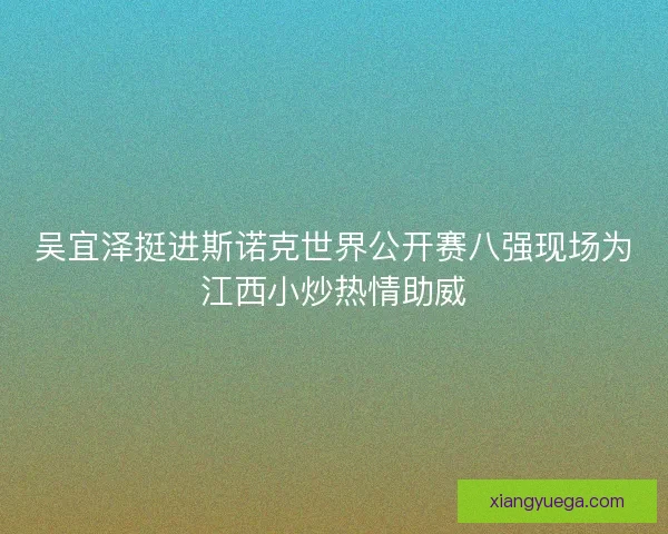 吴宜泽挺进斯诺克世界公开赛八强现场为江西小炒热情助威
