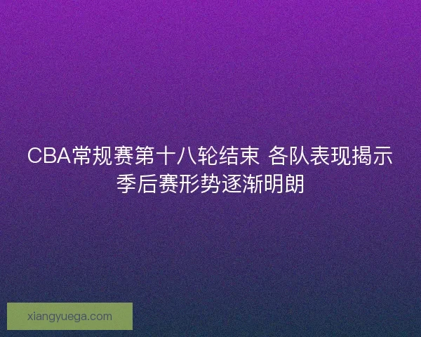 CBA常规赛第十八轮结束 各队表现揭示季后赛形势逐渐明朗