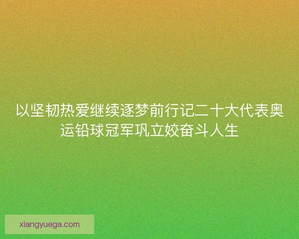 以坚韧热爱继续逐梦前行记二十大代表奥运铅球冠军巩立姣奋斗人生