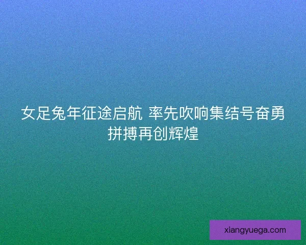 女足兔年征途启航 率先吹响集结号奋勇拼搏再创辉煌
