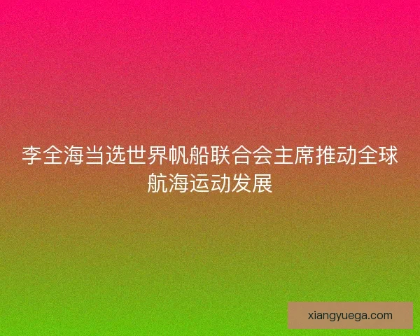 李全海当选世界帆船联合会主席推动全球航海运动发展