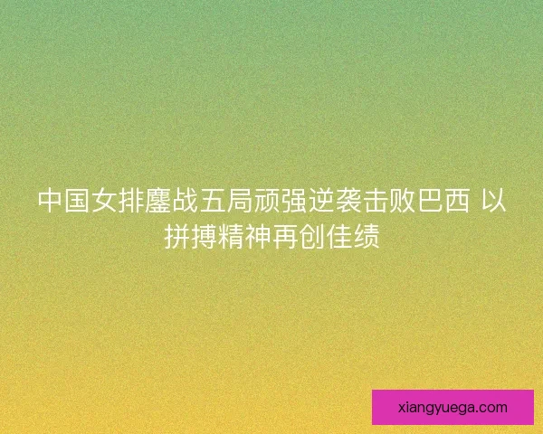 中国女排鏖战五局顽强逆袭击败巴西 以拼搏精神再创佳绩