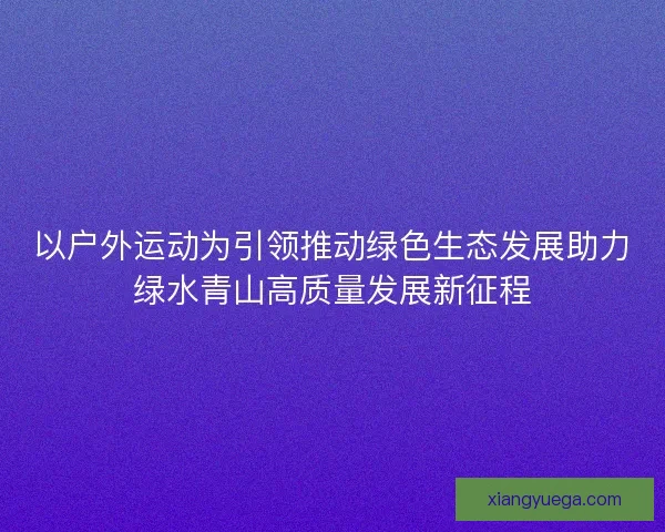 以户外运动为引领推动绿色生态发展助力绿水青山高质量发展新征程